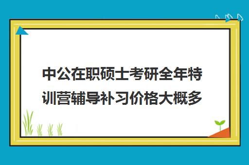 中公在职硕士考研全年特训营辅导补习价格大概多少钱