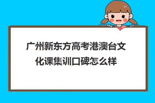 广州新东方高考港澳台文化课集训口碑怎么样(新东方艺考培训怎么样)