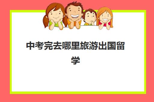 中考完去哪里旅游出国留学(出国留学需要高考成绩吗)