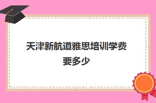 天津新航道雅思培训学费要多少(天津新东方雅思培训班地址)