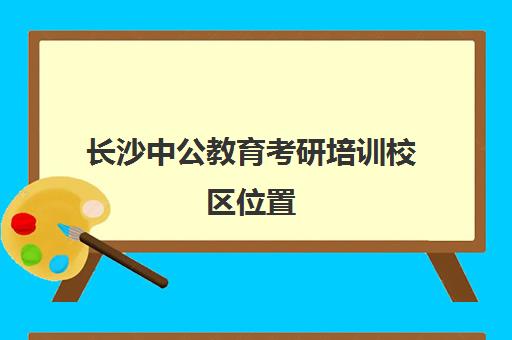 长沙中公教育考研培训校区位置(长沙哪里有考研的培训班)