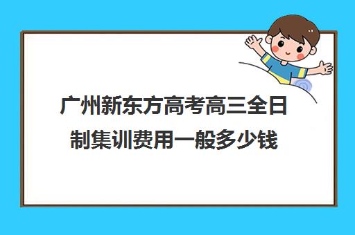 广州新东方高考高三全日制集训费用一般多少钱(高三培训机构学费一般多少)