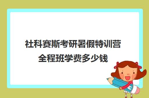 社科赛斯考研暑假特训营全程班学费多少钱（社科赛斯考研班价格）