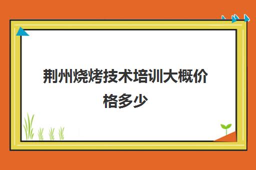 荆州烧烤技术培训大概价格多少(在哪里可以学烧烤技术,需要多少钱)