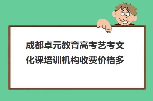 成都卓元教育高考艺考文化课培训机构收费价格多少钱(成都艺考集训机构)