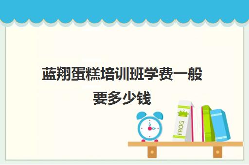 蓝翔蛋糕培训班学费一般要多少钱(学做蛋糕要培训大概要多少钱呢)