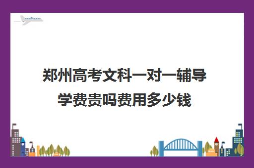 郑州高考文科一对一辅导学费贵吗费用多少钱(郑州高中辅导机构哪家好)