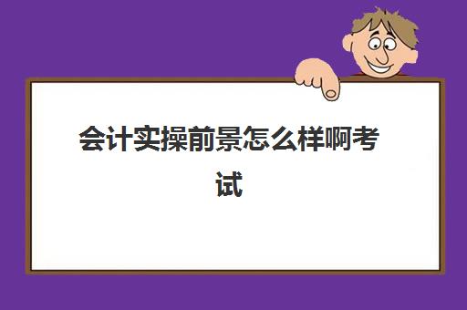 会计实操前景怎么样啊考试(会计初级证好考吗)