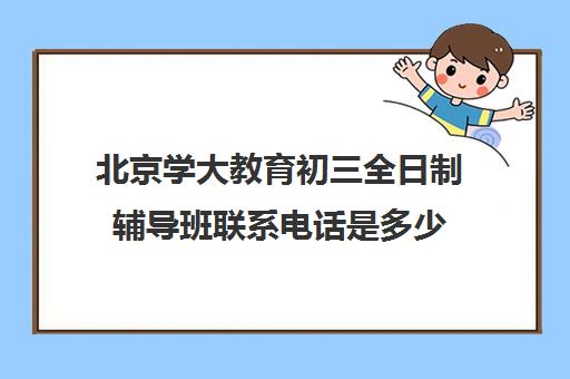 北京学大教育初三全日制辅导班联系电话是多少（中考全日制班有用吗）