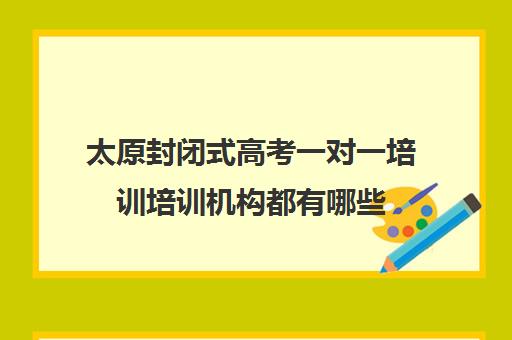 太原封闭式高考一对一培训培训机构都有哪些(太原高三封闭培训学校)