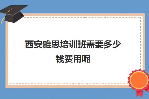 西安雅思培训班需要多少钱费用呢(西安雅思考试时间和费用地点2024)