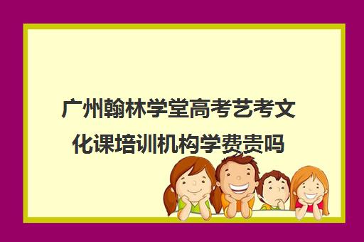 广州翰林学堂高考艺考文化课培训机构学费贵吗(广州艺考培训哪家最好)