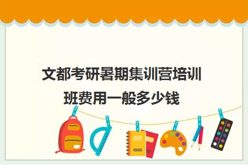 文都考研暑期集训营培训班费用一般多少钱（文都考研集训班靠谱吗）