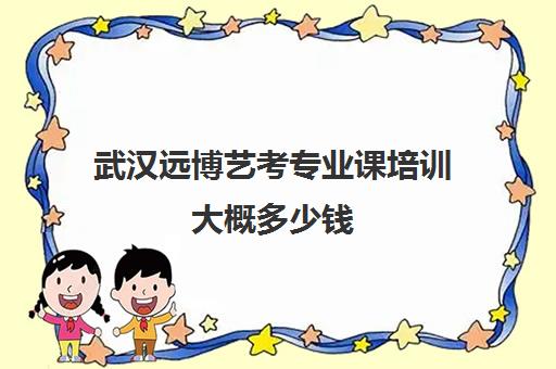 武汉远博艺考专业课培训大概多少钱(武汉远博高考培训怎么样)