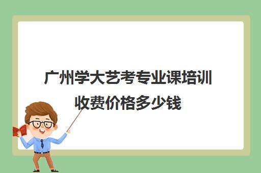 广州学大艺考专业课培训收费价格多少钱(巅峰广艺学费价格表)