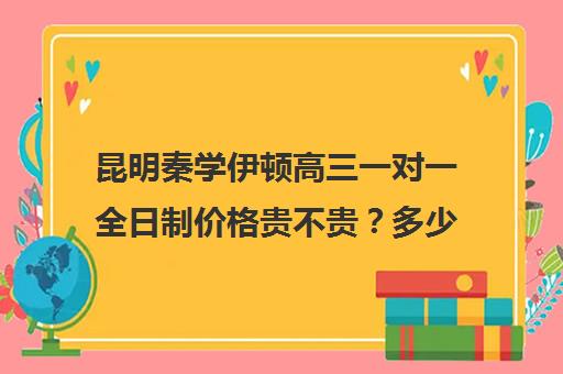 昆明秦学伊顿高三一对一全日制价格贵不贵？多少钱一年(云南正规补课机构排名)