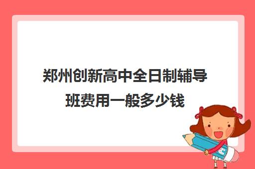 郑州创新高中全日制辅导班费用一般多少钱(郑州高中全日制学校哪家好)