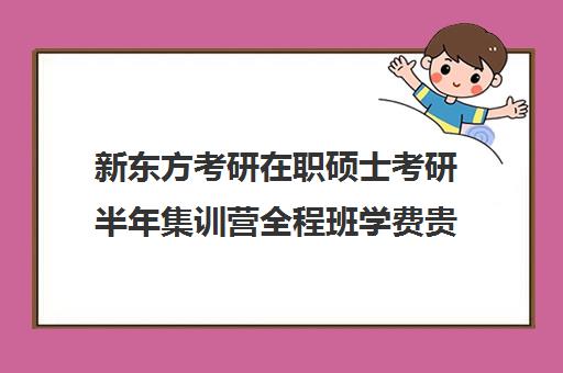 新东方考研在职硕士考研半年集训营全程班学费贵吗（新东方考研收费标准）