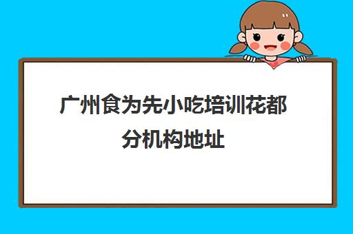 广州食为先小吃培训花都分机构地址(广州去哪里学小吃培训比较放心)