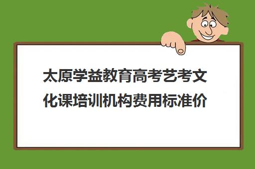 太原学益教育高考艺考文化课培训机构费用标准价格表(艺考生文化课分数线)