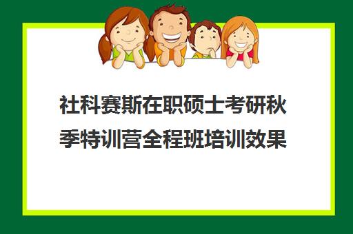 社科赛斯在职硕士考研秋季特训营全程班培训效果如何？靠谱吗（社科赛斯考研班价格）