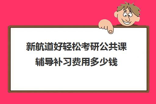 新航道好轻松考研公共课辅导补习费用多少钱