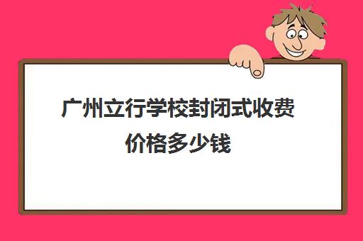 广州立行学校封闭式收费价格多少钱(广州全封闭寄宿学校)