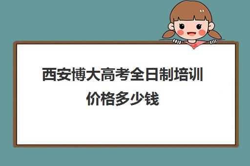 西安博大高考全日制培训价格多少钱(西安全日制高考补课机构排名)