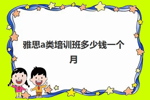 雅思a类培训班多少钱一个月(托福和雅思哪个更实用)