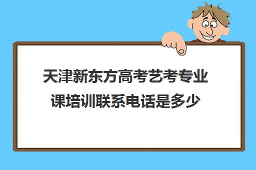 天津新东方高考艺考专业课培训联系电话是多少(艺考有哪些专业)