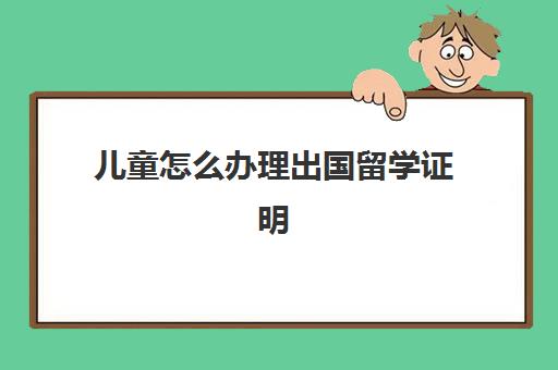 儿童怎么办理出国留学证明(儿童出国需要什么证件)