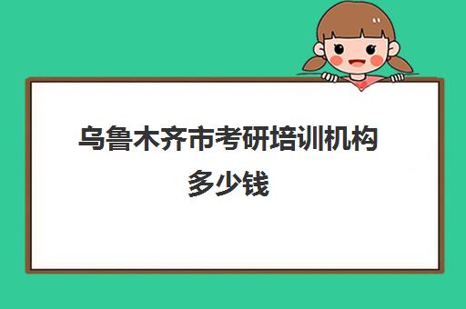 乌鲁木齐市考研培训机构多少钱(考研的培训机构哪家价格便宜)