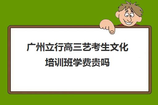 广州立行高三艺考生文化培训班学费贵吗(广州艺考生文化课培训机构排名)