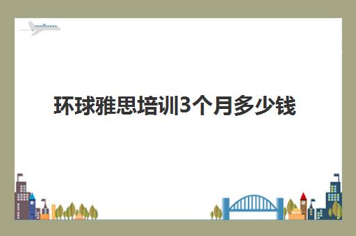 环球雅思培训3个月多少钱(环球雅思英语价目表)