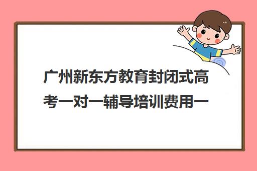 广州新东方教育封闭式高考一对一辅导培训费用一般多少钱(高三封闭式培训机构哪家好)