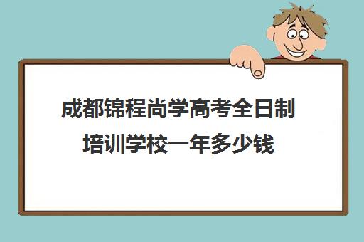 成都锦程尚学高考全日制培训学校一年多少钱(成都高三全日制冲刺班哪里好)