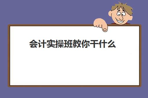 会计实操班教你干什么(会计实训步骤与内容)