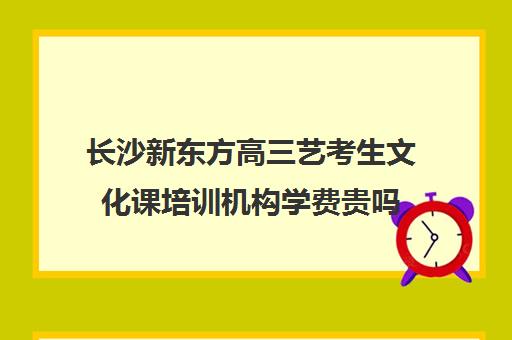 长沙新东方高三艺考生文化课培训机构学费贵吗(湖南最好的艺考培训学校)