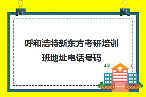 呼和浩特新东方考研培训班地址电话号码(呼和浩特公务员培训机构排名)