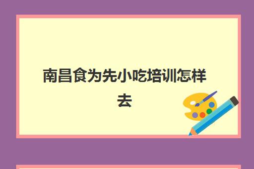 南昌食为先小吃培训怎样去(有没有人在食为先培训过)