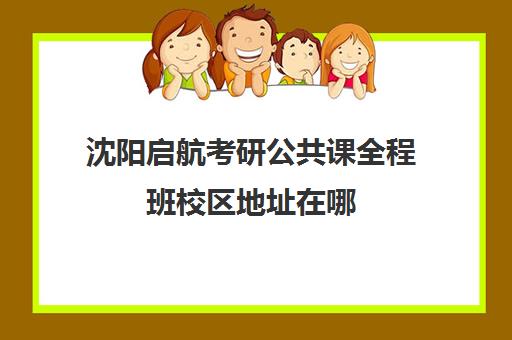 沈阳启航考研公共课全程班校区地址在哪（沈阳考研培训机构排名前十）