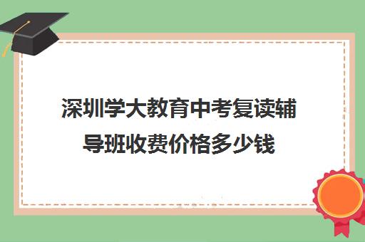 深圳学大教育中考复读辅导班收费价格多少钱(初三复读培训机构)