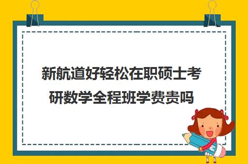 新航道好轻松在职硕士考研数学全程班学费贵吗（新东方和新航道考研哪个好）