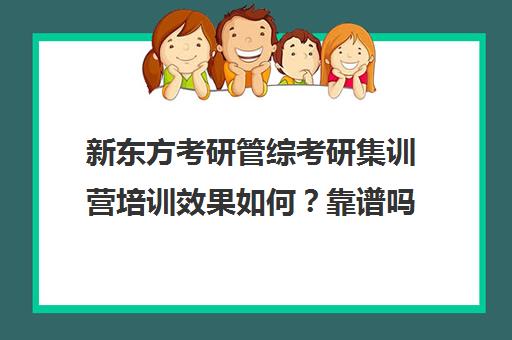 新东方考研管综考研集训营培训效果如何？靠谱吗（新东方考研怎么样）