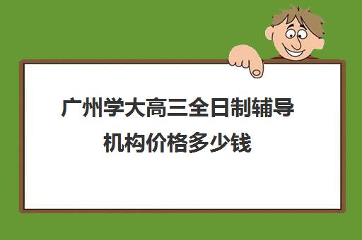 广州学大高三全日制辅导机构价格多少钱(新东方高三全日制价格)