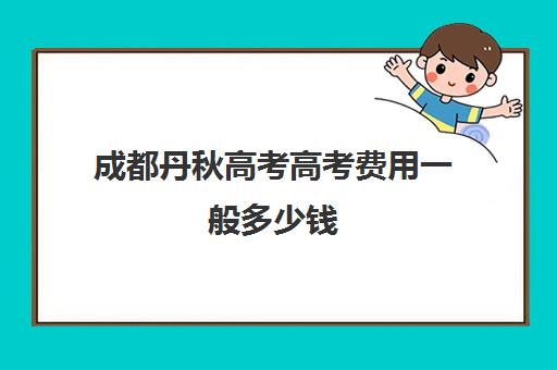 成都丹秋高考高考费用一般多少钱(四川艺考没考好去哪里补文化课)