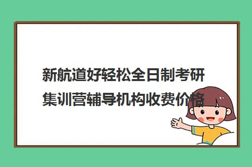 新航道好轻松全日制考研集训营辅导机构收费价格多少钱（新航道考研培训机构怎么样）