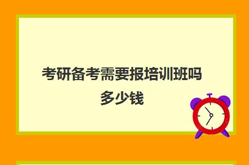 考研备考需要报培训班吗多少钱(考研报班哪个机构好)