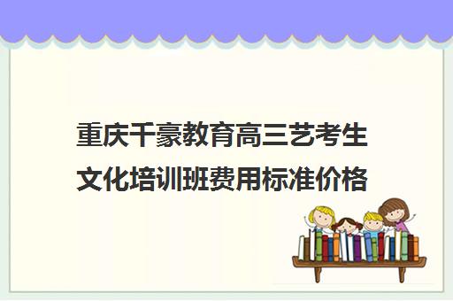 重庆千豪教育高三艺考生文化培训班费用标准价格表(重庆美术艺考培训机构排行)