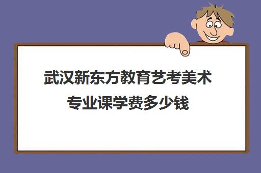 武汉新东方教育艺考美术专业课学费多少钱(美术生学什么专业好就业前景)